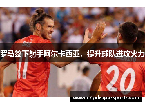 罗马签下射手阿尔卡西亚，提升球队进攻火力